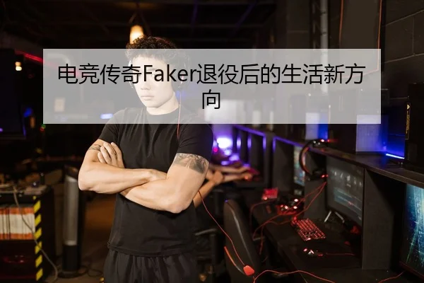 电竞传奇Faker退役后的生活新方向